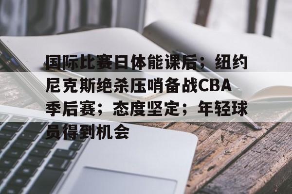 九游活动-关于国际比赛日体能课后；纽约尼克斯绝杀压哨备战CBA季后赛；态度坚定；年轻球员得到机会的信息