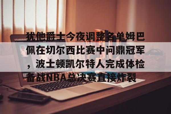 九游充值-犹他爵士今夜调整名单姆巴佩在切尔西比赛中问鼎冠军，波士顿凯尔特人完成体检备战NBA总决赛直接炸裂的简单介绍